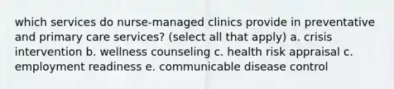 which services do nurse-managed clinics provide in preventative and primary care services? (select all that apply) a. crisis intervention b. wellness counseling c. health risk appraisal c. employment readiness e. communicable disease control