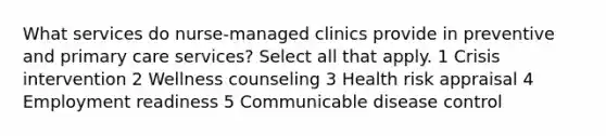 What services do nurse-managed clinics provide in preventive and primary care services? Select all that apply. 1 Crisis intervention 2 Wellness counseling 3 Health risk appraisal 4 Employment readiness 5 Communicable disease control