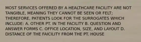 MOST SERVICES OFFERED BY A HEALTHCARE FACILITY ARE NOT TANGIBLE, MEANING THEY CANNOT BE SEEN OR FELT; THEREFORE, PATIENTS LOOK FOR THE SURROGATES WHICH INCLUDE: A. OTHER PT. IN THE FACILITY B. QUESTION AND ANSWER FORMS C. OFFICE LOCATION, SIZE, AND LAYOUT D. DISTANCE OF THE FAICILITY FROM THE PT. HOUSE