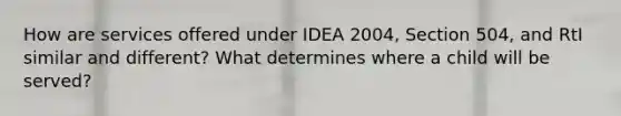 How are services offered under IDEA 2004, Section 504, and RtI similar and different? What determines where a child will be served?