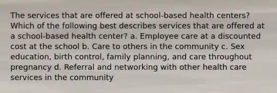 The services that are offered at school-based health centers? Which of the following best describes services that are offered at a school-based health center? a. Employee care at a discounted cost at the school b. Care to others in the community c. Sex education, birth control, family planning, and care throughout pregnancy d. Referral and networking with other health care services in the community