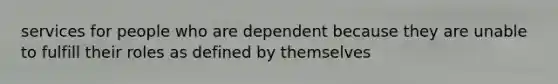 services for people who are dependent because they are unable to fulfill their roles as defined by themselves