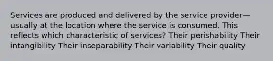 Services are produced and delivered by the service provider—usually at the location where the service is consumed. This reflects which characteristic of services? Their perishability Their intangibility Their inseparability Their variability Their quality