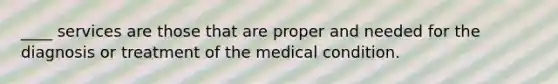 ____ services are those that are proper and needed for the diagnosis or treatment of the medical condition.