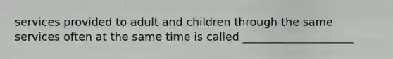 services provided to adult and children through the same services often at the same time is called ____________________