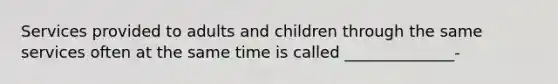 Services provided to adults and children through the same services often at the same time is called ______________-