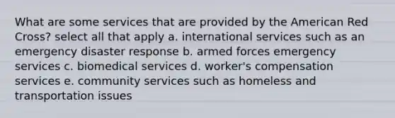 What are some services that are provided by the American Red Cross? select all that apply a. international services such as an emergency disaster response b. armed forces emergency services c. biomedical services d. worker's compensation services e. community services such as homeless and transportation issues