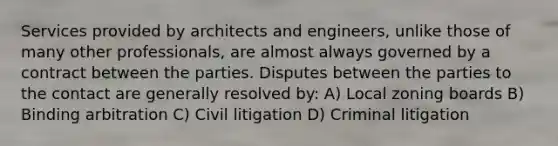 Services provided by architects and engineers, unlike those of many other professionals, are almost always governed by a contract between the parties. Disputes between the parties to the contact are generally resolved by: A) Local zoning boards B) Binding arbitration C) Civil litigation D) Criminal litigation