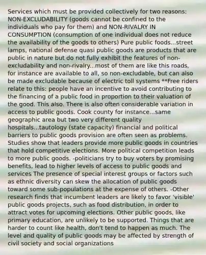 Services which must be provided collectively for two reasons: NON-EXCLUDABILITY (goods cannot be confined to the individuals who pay for them) and NON-RIVALRY IN CONSUMPTION (consumption of one individual does not reduce the availability of the goods to others) Pure public foods...street lamps, national defense quasi public goods are products that are public in nature but do not fully exhibit the features of non-excludability and non-rivalry...most of them are like this roads, for instance are available to all, so non-excludable, but can also be made excludable because of electric toll systems **Free riders relate to this: people have an incentive to avoid contributing to the financing of a public food in proportion to their valuation of the good. This also. There is also often considerable variation in access to public goods. Cook county for instance...same geographic area but two very different quality hospitals...tautology (state capacity) financial and political barriers to public goods provision are often seen as problems. Studies show that leaders provide more public goods in countries that hold competitive elections. More political competition leads to more public goods. -politicians try to buy voters by promising benefits, lead to higher levels of access to public goods and services The presence of special interest groups or factors such as ethnic diversity can skew the allocation of public goods toward some sub-populations at the expense of others. -Other research finds that incumbent leaders are likely to favor 'visible' public goods projects, such as food distribution, in order to attract votes for upcoming elections. Other public goods, like primary education, are unlikely to be supported. Things that are harder to count like health, don't tend to happen as much. The level and quality of public goods may be affected by strength of civil society and social organizations