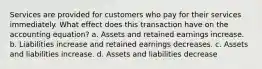 Services are provided for customers who pay for their services immediately. What effect does this transaction have on the accounting equation? a. Assets and retained earnings increase. b. Liabilities increase and retained earnings decreases. c. Assets and liabilities increase. d. Assets and liabilities decrease