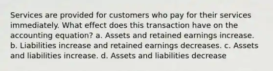 Services are provided for customers who pay for their services immediately. What effect does this transaction have on the accounting equation? a. Assets and retained earnings increase. b. Liabilities increase and retained earnings decreases. c. Assets and liabilities increase. d. Assets and liabilities decrease