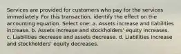 Services are provided for customers who pay for the services immediately. For this transaction, identify the effect on the accounting equation. Select one: a. Assets increase and liabilities increase. b. Assets increase and stockholders' equity increases. c. Liabilities decrease and assets decrease. d. Liabilities increase and stockholders' equity decreases.