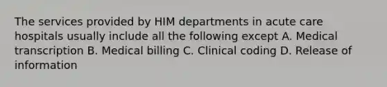 The services provided by HIM departments in acute care hospitals usually include all the following except A. Medical transcription B. Medical billing C. Clinical coding D. Release of information