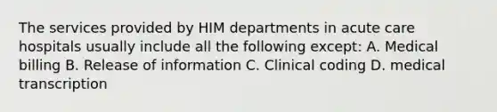 The services provided by HIM departments in acute care hospitals usually include all the following except: A. Medical billing B. Release of information C. Clinical coding D. medical transcription