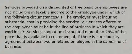 Services provided on a discounted or free basis to employees are not includible in taxable income to the employee under which of the following circumstances? 1. The employer must incur no substantial cost in providing the service. 2. Services offered to the employees must be in the line of business in which they are working. 3. Services cannot be discounted <a href='https://www.questionai.com/knowledge/keWHlEPx42-more-than' class='anchor-knowledge'>more than</a> 25% of the price that is available to customers. 4. If there is a reciprocity agreement between two unrelated employers in the same line of business.