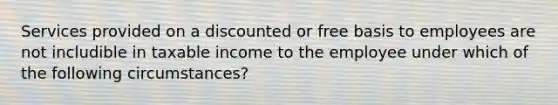 Services provided on a discounted or free basis to employees are not includible in taxable income to the employee under which of the following circumstances?