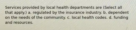 Services provided by local health departments are (Select all that apply.) a. regulated by the insurance industry. b. dependent on the needs of the community. c. local health codes. d. funding and resources.