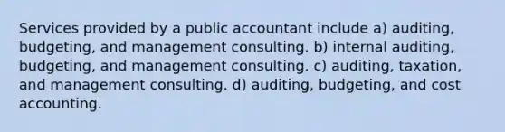 Services provided by a public accountant include a) auditing, budgeting, and management consulting. b) internal auditing, budgeting, and management consulting. c) auditing, taxation, and management consulting. d) auditing, budgeting, and cost accounting.