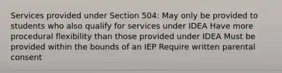 Services provided under Section 504: May only be provided to students who also qualify for services under IDEA Have more procedural flexibility than those provided under IDEA Must be provided within the bounds of an IEP Require written parental consent