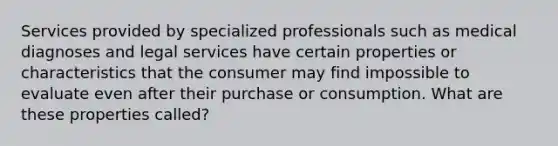 Services provided by specialized professionals such as medical diagnoses and legal services have certain properties or characteristics that the consumer may find impossible to evaluate even after their purchase or consumption. What are these properties called?