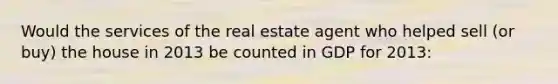 Would the services of the real estate agent who helped sell (or buy) the house in 2013 be counted in GDP for 2013: