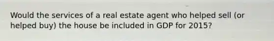 Would the services of a real estate agent who helped sell (or helped buy) the house be included in GDP for 2015?