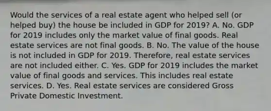 Would the services of a real estate agent who helped sell​ (or helped​ buy) the house be included in GDP for​ 2019? A. No. GDP for 2019 includes only the market value of final goods. Real estate services are not final goods. B. No. The value of the house is not included in GDP for 2019.​ Therefore, real estate services are not included either. C. Yes. GDP for 2019 includes the market value of final goods and services. This includes real estate services. D. Yes. Real estate services are considered Gross Private Domestic Investment.