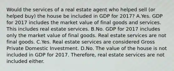 Would the services of a real estate agent who helped sell​ (or helped​ buy) the house be included in GDP for​ 2017? A.Yes. GDP for 2017 includes the market value of final goods and services. This includes real estate services. B.No. GDP for 2017 includes only the market value of final goods. Real estate services are not final goods. C.Yes. Real estate services are considered Gross Private Domestic Investment. D.No. The value of the house is not included in GDP for 2017.​ Therefore, real estate services are not included either.