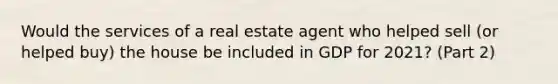 Would the services of a real estate agent who helped sell (or helped buy) the house be included in GDP for 2021? (Part 2)