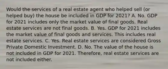 Would the services of a real estate agent who helped sell​ (or helped​ buy) the house be included in GDP for​ 2021? A. No. GDP for 2021 includes only the market value of final goods. Real estate services are not final goods. B. Yes. GDP for 2021 includes the market value of final goods and services. This includes real estate services. C. Yes. Real estate services are considered Gross Private Domestic Investment. D. No. The value of the house is not included in GDP for 2021.​ Therefore, real estate services are not included either.