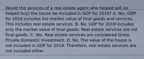 Would the services of a real estate agent who helped sell (or helped buy) the house be included in GDP for 2019? A. Yes. GDP for 2019 includes the market value of final goods and services. This includes real estate services. B. No. GDP for 2019 includes only the market value of final goods. Real estate services are not final goods. C. Yes. Real estate services are considered Gross Private Domestic Investment. D. No. The value of the house is not included in GDP for 2019. Therefore, real estate services are not included either.