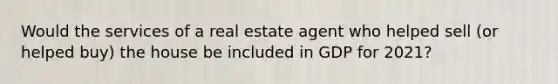 Would the services of a real estate agent who helped sell​ (or helped​ buy) the house be included in GDP for​ 2021?