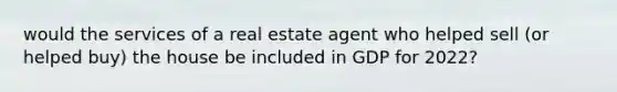 would the services of a real estate agent who helped sell (or helped buy) the house be included in GDP for 2022?