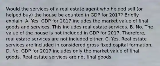 Would the services of a real estate agent who helped sell (or helped buy) the house be counted in GDP for 2017? Briefly explain. A. Yes. GDP for 2017 includes the market value of final goods and services. This includes real estate services. B. No. The value of the house is not included in GDP for 2017. Therefore, real estate services are not included either. C. Yes. Real estate services are included in considered gross fixed capital formation. D. No. GDP for 2017 includes only the market value of final goods. Real estate services are not final goods.