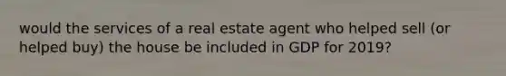 would the services of a real estate agent who helped sell (or helped buy) the house be included in GDP for 2019?