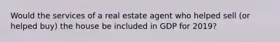 Would the services of a real estate agent who helped sell (or helped buy) the house be included in GDP for 2019?