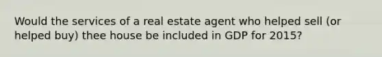 Would the services of a real estate agent who helped sell (or helped buy) thee house be included in GDP for 2015?