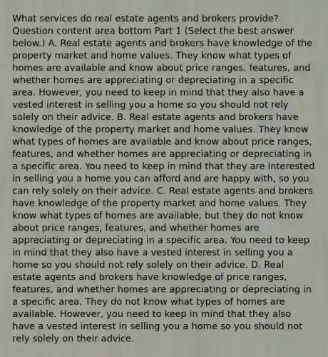 What services do real estate agents and brokers​ provide? Question content area bottom Part 1 ​(Select the best answer​ below.) A. Real estate agents and brokers have knowledge of the property market and home values. They know what types of homes are available and know about price​ ranges, features, and whether homes are appreciating or depreciating in a specific area.​ However, you need to keep in mind that they also have a vested interest in selling you a home so you should not rely solely on their advice. B. Real estate agents and brokers have knowledge of the property market and home values. They know what types of homes are available and know about price​ ranges, features, and whether homes are appreciating or depreciating in a specific area. You need to keep in mind that they are interested in selling you a home you can afford and are happy​ with, so you can rely solely on their advice. C. Real estate agents and brokers have knowledge of the property market and home values. They know what types of homes are​ available, but they do not know about price​ ranges, features, and whether homes are appreciating or depreciating in a specific area. You need to keep in mind that they also have a vested interest in selling you a home so you should not rely solely on their advice. D. Real estate agents and brokers have knowledge of price​ ranges, features, and whether homes are appreciating or depreciating in a specific area. They do not know what types of homes are available.​ However, you need to keep in mind that they also have a vested interest in selling you a home so you should not rely solely on their advice.