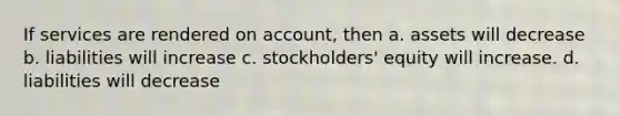 If services are rendered on account, then a. assets will decrease b. liabilities will increase c. stockholders' equity will increase. d. liabilities will decrease