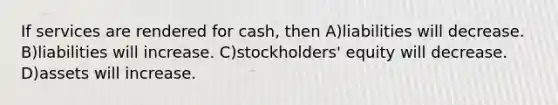 If services are rendered for cash, then A)liabilities will decrease. B)liabilities will increase. C)stockholders' equity will decrease. D)assets will increase.