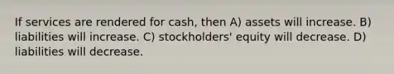 If services are rendered for cash, then A) assets will increase. B) liabilities will increase. C) stockholders' equity will decrease. D) liabilities will decrease.