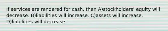 If services are rendered for cash, then A)stockholders' equity will decrease. B)liabilities will increase. C)assets will increase. D)liabilities will decrease