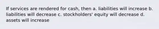 If services are rendered for cash, then a. liabilities will increase b. liabilities will decrease c. stockholders' equity will decrease d. assets will increase