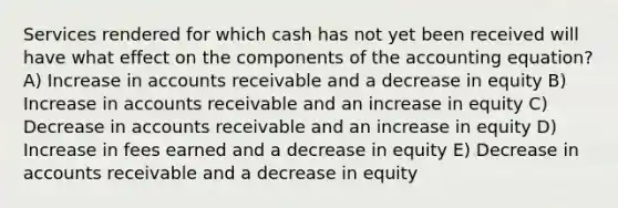 Services rendered for which cash has not yet been received will have what effect on the components of the accounting equation? A) Increase in accounts receivable and a decrease in equity B) Increase in accounts receivable and an increase in equity C) Decrease in accounts receivable and an increase in equity D) Increase in fees earned and a decrease in equity E) Decrease in accounts receivable and a decrease in equity