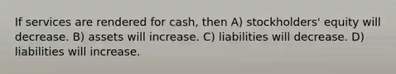 If services are rendered for cash, then A) stockholders' equity will decrease. B) assets will increase. C) liabilities will decrease. D) liabilities will increase.