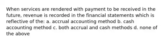 When services are rendered with payment to be received in the future, revenue is recorded in the financial statements which is reflective of the: a. accrual accounting method b. cash accounting method c. both accrual and cash methods d. none of the above