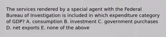 The services rendered by a special agent with the Federal Bureau of Investigation is included in which expenditure category of GDP? A. consumption B. investment C. government purchases D. net exports E. none of the above