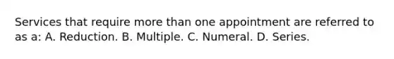 Services that require more than one appointment are referred to as a: A. Reduction. B. Multiple. C. Numeral. D. Series.