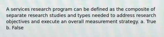 A services research program can be defined as the composite of separate research studies and types needed to address research objectives and execute an overall measurement strategy. a. True b. False