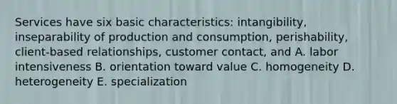 Services have six basic characteristics: intangibility, inseparability of production and consumption, perishability, client-based relationships, customer contact, and A. labor intensiveness B. orientation toward value C. homogeneity D. heterogeneity E. specialization